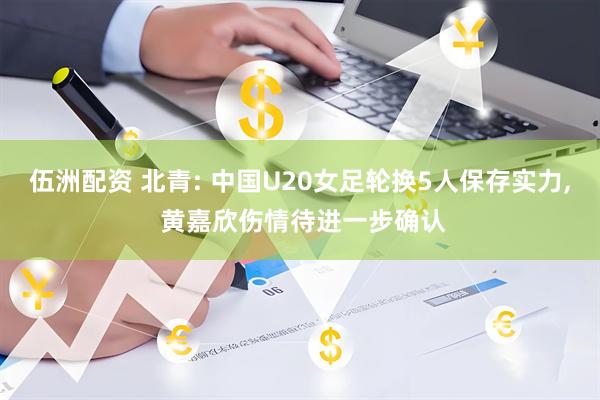 伍洲配资 北青: 中国U20女足轮换5人保存实力, 黄嘉欣伤情待进一步确认