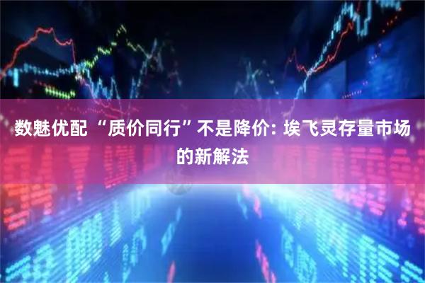 数魅优配 “质价同行”不是降价: 埃飞灵存量市场的新解法