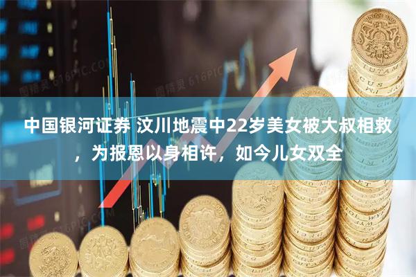 中国银河证券 汶川地震中22岁美女被大叔相救，为报恩以身相许，如今儿女双全
