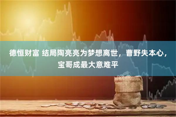 德恒财富 结局陶亮亮为梦想离世，曹野失本心，宝哥成最大意难平