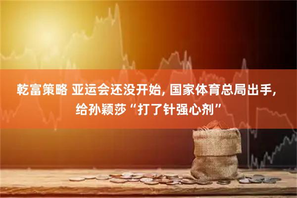 乾富策略 亚运会还没开始, 国家体育总局出手, 给孙颖莎“打了针强心剂”