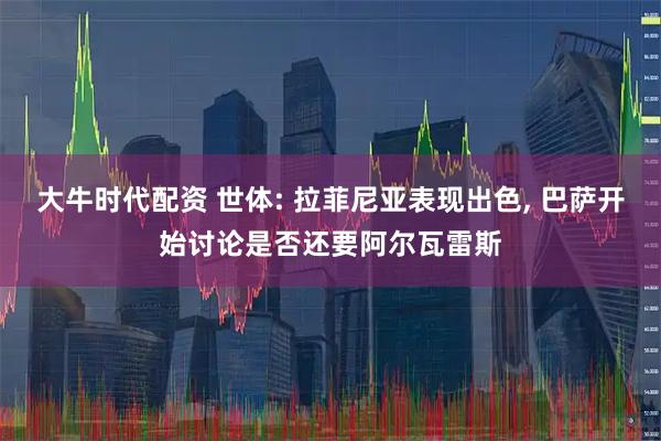 大牛时代配资 世体: 拉菲尼亚表现出色, 巴萨开始讨论是否还要阿尔瓦雷斯