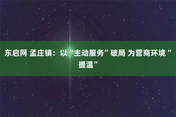 东启网 孟庄镇：以“主动服务”破局 为营商环境“提温”