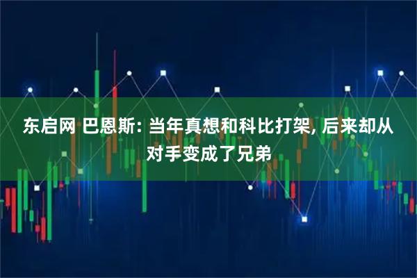 东启网 巴恩斯: 当年真想和科比打架, 后来却从对手变成了兄弟