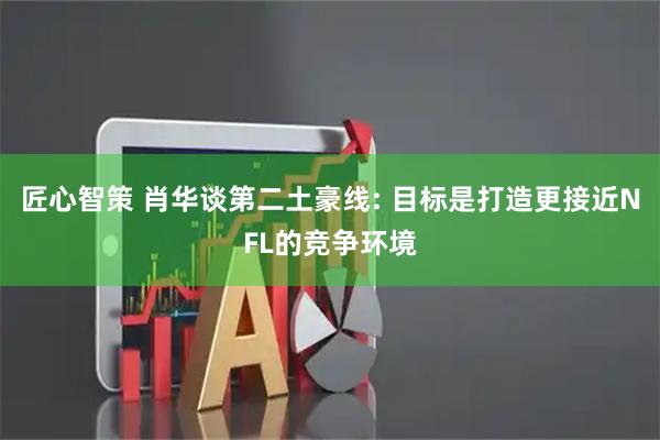 匠心智策 肖华谈第二土豪线: 目标是打造更接近NFL的竞争环境