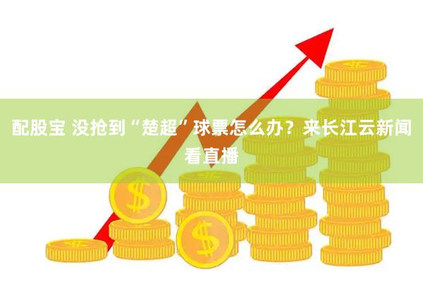 配股宝 没抢到“楚超”球票怎么办？来长江云新闻看直播