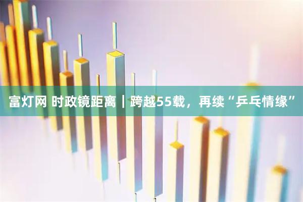 富灯网 时政镜距离｜跨越55载，再续“乒乓情缘”