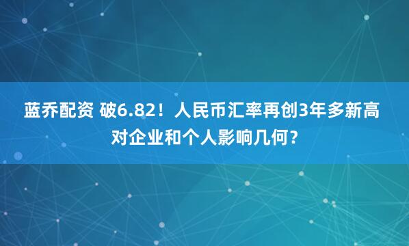 蓝乔配资 破6.82！人民币汇率再创3年多新高 对企业和个人影响几何？