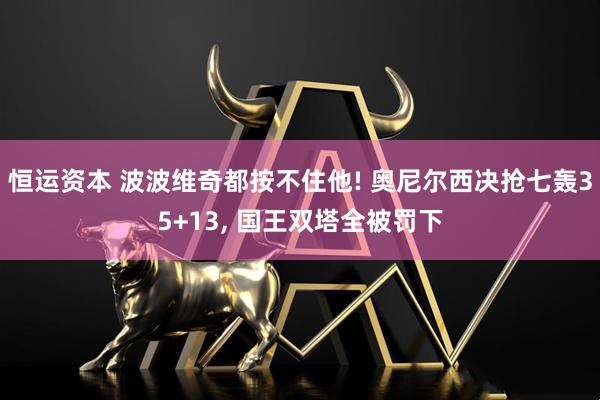 恒运资本 波波维奇都按不住他! 奥尼尔西决抢七轰35+13, 国王双塔全被罚下