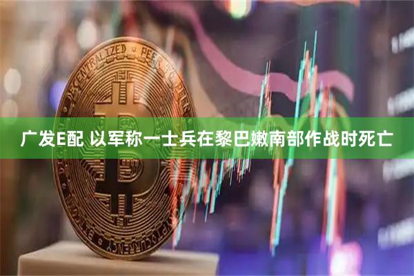 广发E配 以军称一士兵在黎巴嫩南部作战时死亡