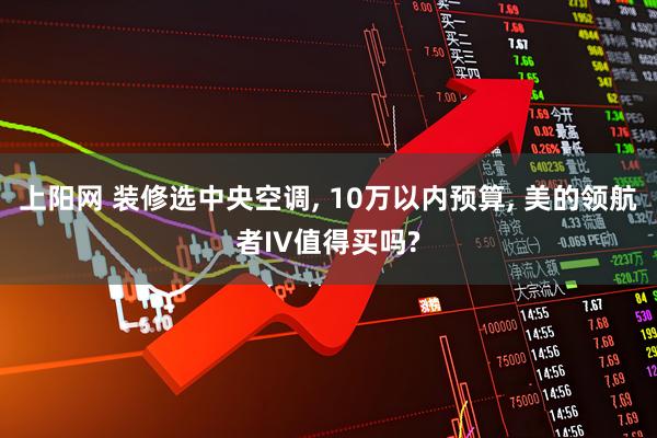 上阳网 装修选中央空调, 10万以内预算, 美的领航者IV值得买吗?