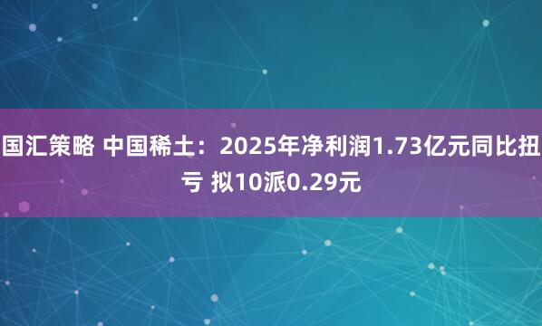 国汇策略 中国稀土：2025年净利润1.73亿元同比扭亏 拟10派0.29元