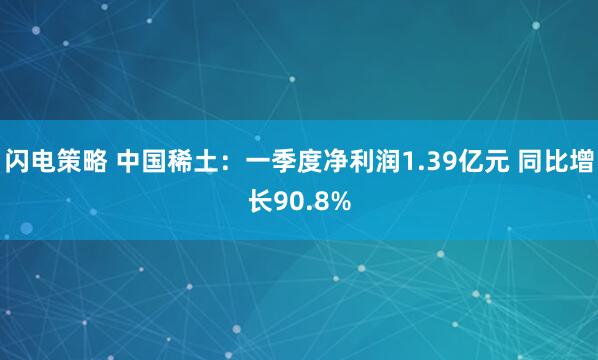 闪电策略 中国稀土：一季度净利润1.39亿元 同比增长90.8%