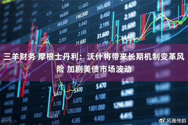 三羊财务 摩根士丹利：沃什将带来长期机制变革风险 加剧美债市场波动