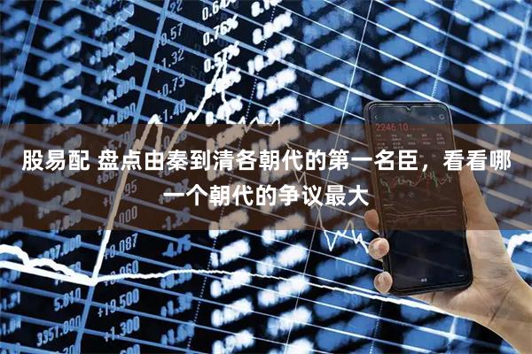 股易配 盘点由秦到清各朝代的第一名臣，看看哪一个朝代的争议最大