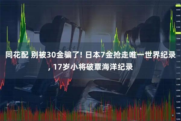 同花配 别被30金骗了! 日本7金抢走唯一世界纪录, 17岁小将破覃海洋纪录