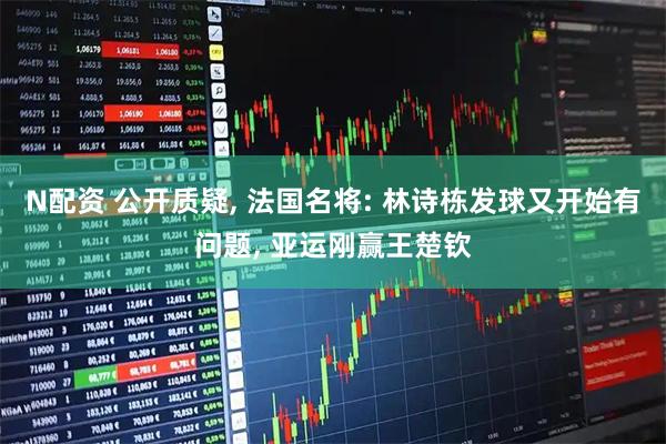 N配资 公开质疑, 法国名将: 林诗栋发球又开始有问题, 亚运刚赢王楚钦