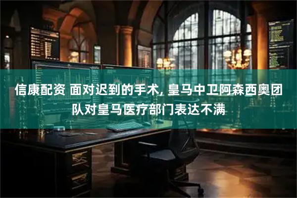 信康配资 面对迟到的手术, 皇马中卫阿森西奥团队对皇马医疗部门表达不满