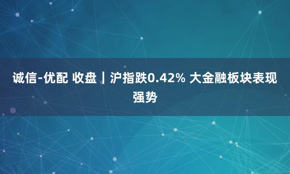 诚信-优配 收盘｜沪指跌0.42% 大金融板块表现强势