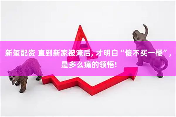 新玺配资 直到新家被淹后, 才明白“傻不买一楼”, 是多么痛的领悟!