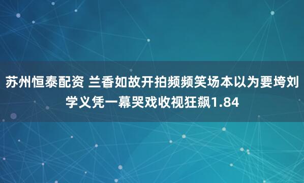 苏州恒泰配资 兰香如故开拍频频笑场本以为要垮刘学义凭一幕哭戏收视狂飙1.84