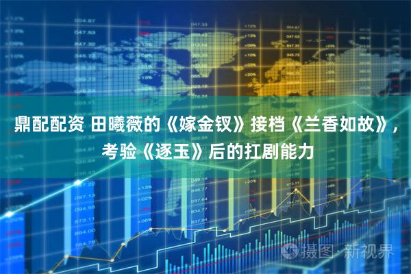 鼎配配资 田曦薇的《嫁金钗》接档《兰香如故》, 考验《逐玉》后的扛剧能力