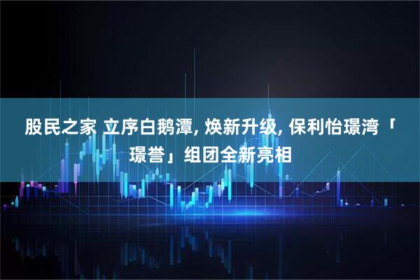 股民之家 立序白鹅潭, 焕新升级, 保利怡璟湾「璟誉」组团全新亮相