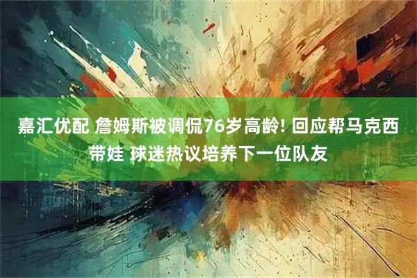 嘉汇优配 詹姆斯被调侃76岁高龄! 回应帮马克西带娃 球迷热议培养下一位队友