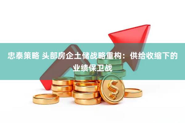 忠泰策略 头部房企土储战略重构：供给收缩下的业绩保卫战