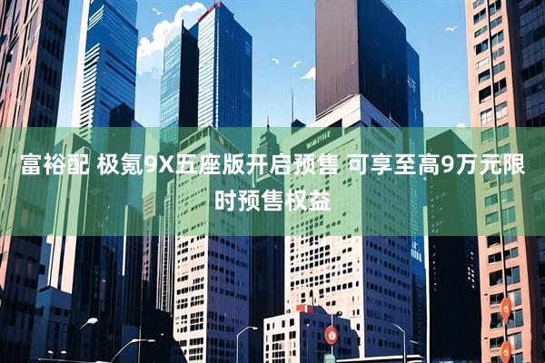 富裕配 极氪9X五座版开启预售 可享至高9万元限时预售权益