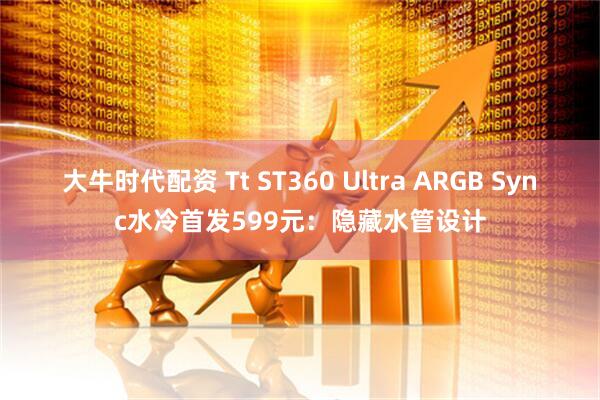大牛时代配资 Tt ST360 Ultra ARGB Sync水冷首发599元：隐藏水管设计