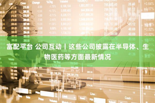 富配平台 公司互动丨这些公司披露在半导体、生物医药等方面最新情况