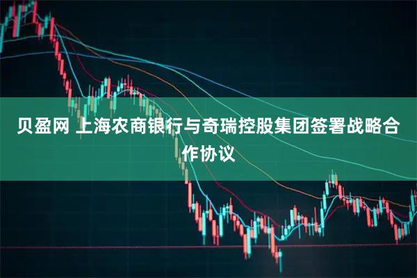 贝盈网 上海农商银行与奇瑞控股集团签署战略合作协议