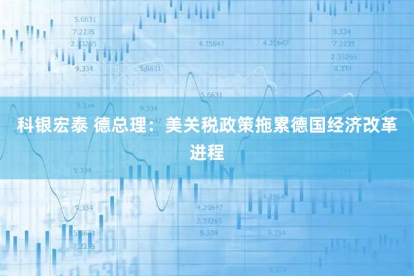 科银宏泰 德总理:美关税政策拖累德国经济改革进程