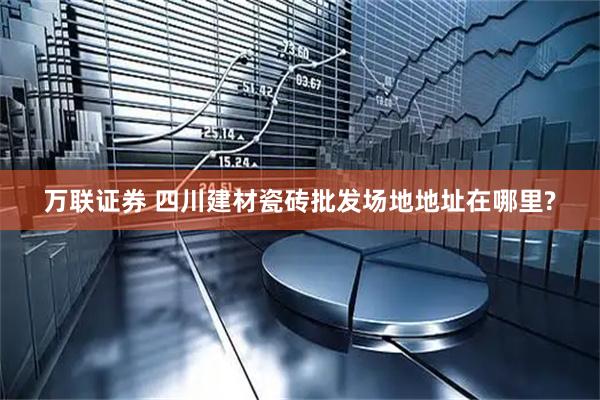 万联证券 四川建材瓷砖批发场地地址在哪里?