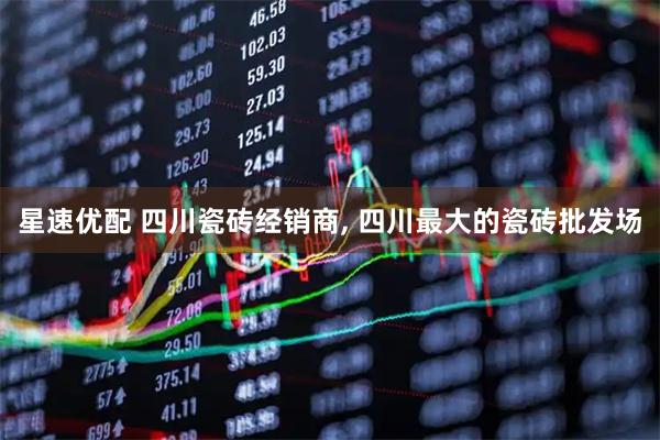 星速优配 四川瓷砖经销商, 四川最大的瓷砖批发场