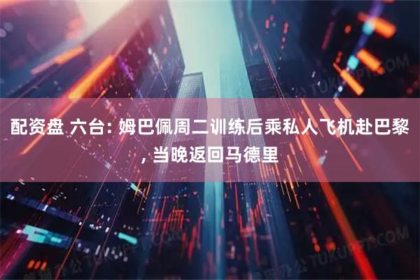 配资盘 六台: 姆巴佩周二训练后乘私人飞机赴巴黎, 当晚返回马德里
