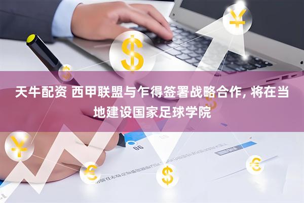 天牛配资 西甲联盟与乍得签署战略合作, 将在当地建设国家足球学院