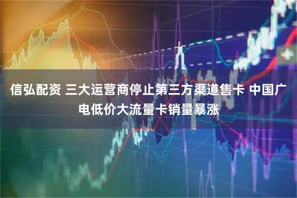 信弘配资 三大运营商停止第三方渠道售卡 中国广电低价大流量卡销量暴涨