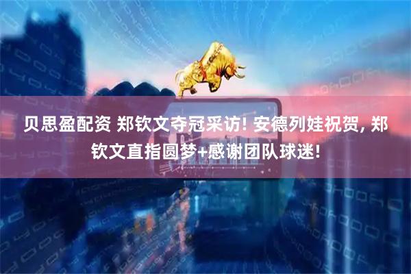 贝思盈配资 郑钦文夺冠采访! 安德列娃祝贺, 郑钦文直指圆梦+感谢团队球迷!