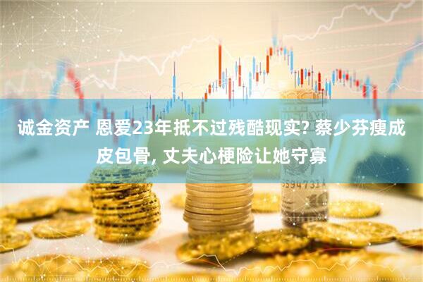 诚金资产 恩爱23年抵不过残酷现实? 蔡少芬瘦成皮包骨, 丈夫心梗险让她守寡