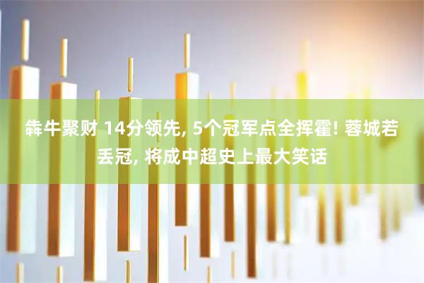 犇牛聚财 14分领先, 5个冠军点全挥霍! 蓉城若丢冠, 将成中超史上最大笑话